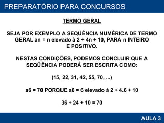 PROAB 2010 AULA 3 PREPARATÓRIO PARA CONCURSOS TERMO GERAL SEJA POR EXEMPLO A SEQÜÊNCIA NUMÉRICA DE TERMO GERAL an = n elevado à 2 + 4n + 10, PARA n INTEIRO E POSITIVO. NESTAS CONDIÇÕES, PODEMOS CONCLUIR QUE A SEQÜÊNCIA PODERÁ SER ESCRITA COMO: (15, 22, 31, 42, 55, 70, ...) a6 = 70 PORQUE a6 = 6 elevado à 2 + 4.6 + 10 36 + 24 + 10 = 70 