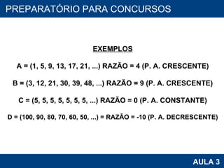 PROAB 2010 AULA 3 PREPARATÓRIO PARA CONCURSOS EXEMPLOS A = (1, 5, 9, 13, 17, 21, ...) RAZÃO = 4 (P. A. CRESCENTE) B = (3, 12, 21, 30, 39, 48, ...) RAZÃO = 9 (P. A. CRESCENTE) C = (5, 5, 5, 5, 5, 5, 5, ...) RAZÃO = 0 (P. A. CONSTANTE) D = (100, 90, 80, 70, 60, 50, ...) = RAZÃO = -10 (P. A. DECRESCENTE) 