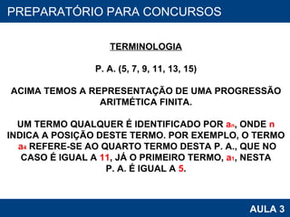 PROAB 2010 AULA 3 PREPARATÓRIO PARA CONCURSOS TERMINOLOGIA P. A. (5, 7, 9, 11, 13, 15) ACIMA TEMOS A REPRESENTAÇÃO DE UMA PROGRESSÃO ARITMÉTICA FINITA. UM TERMO QUALQUER É IDENTIFICADO POR  a n , ONDE  n INDICA A POSIÇÃO DESTE TERMO. POR EXEMPLO, O TERMO a 4  REFERE-SE AO QUARTO TERMO DESTA P. A., QUE NO CASO É IGUAL A  11 , JÁ O PRIMEIRO TERMO,  a 1 , NESTA P. A. É IGUAL A  5 . 