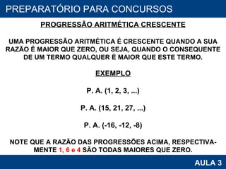 PROAB 2010 AULA 3 PREPARATÓRIO PARA CONCURSOS PROGRESSÃO ARITMÉTICA CRESCENTE UMA PROGRESSÃO ARITMÉTICA É CRESCENTE QUANDO A SUA RAZÃO É MAIOR QUE ZERO, OU SEJA, QUANDO O CONSEQUENTE DE UM TERMO QUALQUER É MAIOR QUE ESTE TERMO. EXEMPLO P. A. (1, 2, 3, ...) P. A. (15, 21, 27, ...) P. A. (-16, -12, -8) NOTE QUE A RAZÃO DAS PROGRESSÕES ACIMA, RESPECTIVA- MENTE  1, 6 e 4  SÃO TODAS MAIORES QUE ZERO. 