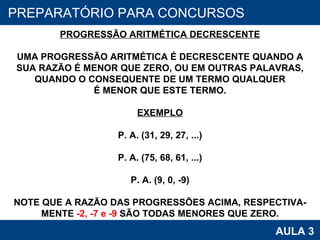 PROAB 2010 AULA 3 PREPARATÓRIO PARA CONCURSOS PROGRESSÃO ARITMÉTICA DECRESCENTE UMA PROGRESSÃO ARITMÉTICA É DECRESCENTE QUANDO A SUA RAZÃO É MENOR QUE ZERO, OU EM OUTRAS PALAVRAS, QUANDO O CONSEQUENTE DE UM TERMO QUALQUER É MENOR QUE ESTE TERMO. EXEMPLO P. A. (31, 29, 27, ...) P. A. (75, 68, 61, ...) P. A. (9, 0, -9) NOTE QUE A RAZÃO DAS PROGRESSÕES ACIMA, RESPECTIVA- MENTE  -2, -7 e -9  SÃO TODAS MENORES QUE ZERO. 