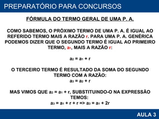 PROAB 2010 AULA 3 PREPARATÓRIO PARA CONCURSOS FÓRMULA DO TERMO GERAL DE UMA P. A. COMO SABEMOS, O PRÓXIMO TERMO DE UMA P. A. É IGUAL AO REFERIDO TERMO MAIS A RAZÃO  r . PARA UMA P. A. GENÉRICA PODEMOS DIZER QUE O SEGUNDO TERMO É IGUAL AO PRIMEIRO TERMO,  a 1 , MAIS A RAZÃO  r : a 2  = a 1  + r O TERCEIRO TERMO É RESULTADO DA SOMA DO SEGUNDO TERMO COM A RAZÃO: a 3  = a 2  + r MAS VIMOS QUE a 2  = a 1  + r, SUBSTITUINDO-O NA EXPRESSÃO TEMOS:  a 3  = a 1  + r + r => a 3  = a 1  + 2r 