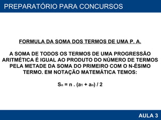 PROAB 2010 AULA 3 PREPARATÓRIO PARA CONCURSOS FORMULA DA SOMA DOS TERMOS DE UMA P. A. A SOMA DE TODOS OS TERMOS DE UMA PROGRESSÃO ARITMÉTICA É IGUAL AO PRODUTO DO NÚMERO DE TERMOS PELA METADE DA SOMA DO PRIMEIRO COM O N-ÉSIMO TERMO. EM NOTAÇÃO MATEMÁTICA TEMOS: S n  = n . (a 1  + a n ) / 2 