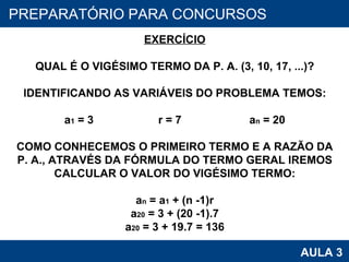 PROAB 2010 AULA 3 PREPARATÓRIO PARA CONCURSOS EXERCÍCIO QUAL É O VIGÉSIMO TERMO DA P. A. (3, 10, 17, ...)? IDENTIFICANDO AS VARIÁVEIS DO PROBLEMA TEMOS: a 1  = 3  r = 7  a n  = 20 COMO CONHECEMOS O PRIMEIRO TERMO E A RAZÃO DA P. A., ATRAVÉS DA FÓRMULA DO TERMO GERAL IREMOS CALCULAR O VALOR DO VIGÉSIMO TERMO: a n  = a 1  + (n -1)r a 20  = 3 + (20 -1).7 a 20  = 3 + 19.7 = 136 