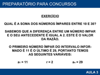 PROAB 2010 AULA 3 PREPARATÓRIO PARA CONCURSOS EXERCÍCIO QUAL É A SOMA DOS NÚMEROS ÍMPARES ENTRE 10 E 30? SABEMOS QUE A DIFERENÇA ENTRE UM NÚMERO IMPAR E O SEU ANTECEDENTE É IGUAL A 2. ESTE É O VALOR DA RAZÃO. O PRIMEIRO NÚMERO ÍMPAR DO INTERVALO INFOR- MADO É 11 É O ÚLTIMO É 29, PORTANTO TEMOS AS SEGUINTES VARIÁVEIS: a 1  = 11  r = 2  a n  = 29 
