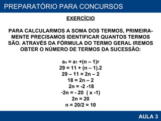 PROAB 2010 AULA 3 PREPARATÓRIO PARA CONCURSOS EXERCÍCIO PARA CALCULARMOS A SOMA DOS TERMOS, PRIMEIRA- MENTE PRECISAMOS IDENTIFICAR QUANTOS TERMOS SÃO. ATRAVÉS DA FÓRMULA DO TERMO GERAL IREMOS OBTER O NÚMERO DE TERMOS DA SUCESSÃO: a n  = a 1  +(n – 1)r 29 = 11 + (n  – 1).2 29 – 11 = 2n – 2 18 = 2n – 2 2n = -2 -18 2n = - 20  ( x -1) 2n = 20 n = 20/2 = 10 