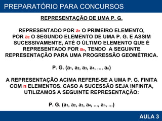 PROAB 2010 AULA 3 PREPARATÓRIO PARA CONCURSOS REPRESENTAÇÃO DE UMA P. G. REPRESENTADO POR  a 1  O PRIMEIRO ELEMENTO, POR  a 2  O SEGUNDO ELEMENTO DE UMA P. G. E ASSIM SUCESSIVAMENTE, ATÉ O ÚLTIMO ELEMENTO QUE É REPRESENTADO POR  a n , TENDO  A SEGUINTE REPRESENTAÇÃO PARA UMA PROGRESSÃO GEOMÉTRICA. P. G. (a 1 , a 2 , a 3 , a 4 , ..., a n ) A REPRESENTAÇÃO ACIMA REFERE-SE A UMA P. G. FINITA COM  n  ELEMENTOS. CASO A SUCESSÃO SEJA INFINITA, UTILIZAMOS A SEGUINTE REPRESENTAÇÃO: P. G. (a 1 , a 2 , a 3 , a 4 , ..., a n , ...) 