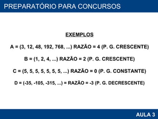 PROAB 2010 AULA 3 PREPARATÓRIO PARA CONCURSOS EXEMPLOS A = (3, 12, 48, 192, 768, ...) RAZÃO = 4 (P. G. CRESCENTE) B = (1, 2, 4, ...) RAZÃO = 2 (P. G. CRESCENTE) C = (5, 5, 5, 5, 5, 5, 5, ...) RAZÃO = 0 (P. G. CONSTANTE) D = (-35, -105, -315, ...) = RAZÃO = -3 (P. G. DECRESCENTE) 
