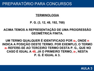 PROAB 2010 AULA 3 PREPARATÓRIO PARA CONCURSOS TERMINOLOGIA P. G. (3, 12, 48, 192, 768) ACIMA TEMOS A REPRESENTAÇÃO DE UMA PROGRESSÃO GEOMÉTRICA FINITA. UM TERMO QUALQUER É IDENTIFICADO POR  a n , ONDE  n INDICA A POSIÇÃO DESTE TERMO. POR EXEMPLO, O TERMO a 3  REFERE-SE AO TERCEIRO TERMO DESTA P. G., QUE NO CASO É IGUAL A  48 , JÁ O PRIMEIRO TERMO,  a 1 , NESTA P. G. É IGUAL A 3. 