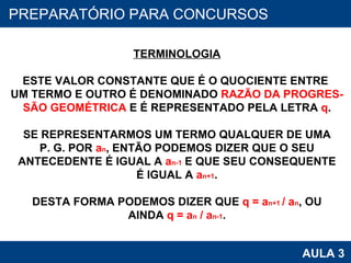 PROAB 2010 AULA 3 PREPARATÓRIO PARA CONCURSOS TERMINOLOGIA ESTE VALOR CONSTANTE QUE É O QUOCIENTE ENTRE  UM TERMO E OUTRO É DENOMINADO  RAZÃO DA PROGRES- SÃO GEOMÉTRICA  E É REPRESENTADO PELA LETRA  q . SE REPRESENTARMOS UM TERMO QUALQUER DE UMA P. G. POR  a n , ENTÃO PODEMOS DIZER QUE O SEU ANTECEDENTE É IGUAL A  a n-1  E QUE SEU CONSEQUENTE É IGUAL A  a n+1 . DESTA FORMA PODEMOS DIZER QUE  q = a n+1  / a n , OU AINDA  q = a n  / a n-1 . 
