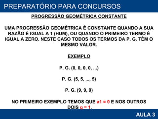PROAB 2010 AULA 3 PREPARATÓRIO PARA CONCURSOS PROGRESSÃO GEOMÉTRICA CONSTANTE UMA PROGRESSÃO GEOMÉTRICA É CONSTANTE QUANDO A SUA RAZÃO É IGUAL A 1 (HUM), OU QUANDO O PRIMEIRO TERMO É IGUAL A ZERO. NESTE CASO TODOS OS TERMOS DA P. G. TÊM O MESMO VALOR. EXEMPLO P. G. (0, 0, 0, 0, ...) P. G. (5, 5, ..., 5) P. G. (9, 9, 9) NO PRIMEIRO EXEMPLO TEMOS QUE  a1 = 0  E NOS OUTROS DOIS  q = 1 . 