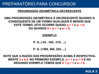 PROAB 2010 AULA 3 PREPARATÓRIO PARA CONCURSOS PROGRESSÃO GEOMÉTRICA DECRESCENTE UMA PROGRESSÃO GEOMÉTRICA É DECRESCENTE QUANDO O CONSEQUENTE DE UM TERMO QUALQUER É MENOR QUE ESTE TERMO. ISTO OCORRE QUENO  q > 1  e  a 1  < 0 , OU QUANDO  0 < q < 1  e  a 1  > 0 . EXEMPLO P. G. (-35, -105, -315, ...) P. G. (1400, 560, 224, ...) NOTE QUE A RAZÃO DAS PROGRESSÕES ACIMA É RESPECTIVA- MENTE  3 e 0,4 . NO PRIMEIRO EXEMPLO,  q > 1  e  a 1  < 0  E NO SEGUNDO EXEMPLO TEMOS QUE  0 < q < 1  e  a 1  > 0 . 