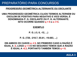 PROAB 2010 AULA 3 PREPARATÓRIO PARA CONCURSOS PROGRESSÃO GEOMÉTRICA ALTERNANTE OU OSCILANTE UMA PROGRESSÃO GEOMÉTRICA CUJOS TERMOS ALTERNEM OU OSCILEM DE POSITIVO PARA NEGATIVO E VICE-VERSA, É DENOMINADA P. G. OSCILANTE OU P. G. ALTERNANTE. ISTO OCORRE QUANDO  q < 0  e  a 1  ≠ 0 . EXEMPLO P. G. (-3, 6, -12, ...) P. G. (729, -218.7, 65.61, -19.683, ...) EM AMBOS OS CASOS  a 1  ≠ 0 . NO PRIMEIRO CASO A RAZÃO É IGUAL A  -2 , LOGO  q < 0  E NO SEGUNDO TEMOS QUE A RAZÃO É IGUAL A  -0,3 , PORTANTO TAMBÉM TEMOS  q < 0 . 