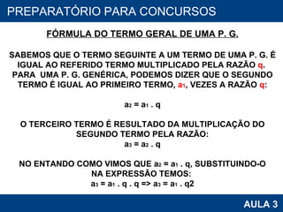 PROAB 2010 AULA 3 PREPARATÓRIO PARA CONCURSOS FÓRMULA DO TERMO GERAL DE UMA P. G. SABEMOS QUE O TERMO SEGUINTE A UM TERMO DE UMA P. G. É IGUAL AO REFERIDO TERMO MULTIPLICADO PELA RAZÃO  q .  PARA  UMA P. G. GENÉRICA, PODEMOS DIZER QUE O SEGUNDO TERMO É IGUAL AO PRIMEIRO TERMO,  a 1 , VEZES A RAZÃO  q : a 2  = a 1  . q O TERCEIRO TERMO É RESULTADO DA MULTIPLICAÇÃO DO SEGUNDO TERMO PELA RAZÃO: a 3  = a 2  . q NO ENTANDO COMO VIMOS QUE a 2  = a 1  . q, SUBSTITUINDO-O NA EXPRESSÃO TEMOS:  a 3  = a 1  . q . q => a 3  = a 1  . q2 