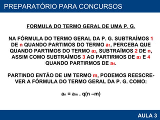 PROAB 2010 AULA 3 PREPARATÓRIO PARA CONCURSOS FORMULA DO TERMO GERAL DE UMA P. G. NA FÓRMULA DO TERMO GERAL DA P. G. SUBTRAÍMOS  1 DE  n  QUANDO PARTIMOS DO TERMO  a 1 , PERCEBA QUE QUANDO PARTIMOS DO TERMO  a 2 , SUBTRAÍMOS  2  DE  n , ASSIM COMO SUBTRAÍMOS  3  AO PARTIRMOS DE  a 3  E  4 QUANDO PARTIRMOS DE  a 4 . PARTINDO ENTÃO DE UM TERMO  m , PODEMOS REESCRE- VER A FÓRMULA DO TERMO GERAL DA P. G. COMO: a n  = a m  . q(n –m) 