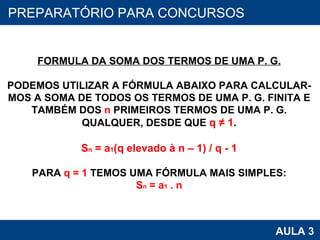PROAB 2010 AULA 3 PREPARATÓRIO PARA CONCURSOS FORMULA DA SOMA DOS TERMOS DE UMA P. G. PODEMOS UTILIZAR A FÓRMULA ABAIXO PARA CALCULAR- MOS A SOMA DE TODOS OS TERMOS DE UMA P. G. FINITA E TAMBÉM DOS  n  PRIMEIROS TERMOS DE UMA P. G. QUALQUER, DESDE QUE  q ≠ 1 . S n  = a 1 (q elevado à n – 1) / q - 1 PARA  q = 1  TEMOS UMA FÓRMULA MAIS SIMPLES: S n  = a 1  . n 