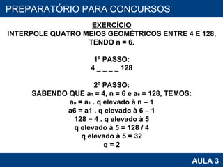PROAB 2010 AULA 3 PREPARATÓRIO PARA CONCURSOS EXERCÍCIO INTERPOLE QUATRO MEIOS GEOMÉTRICOS ENTRE 4 E 128, TENDO n = 6. 1º PASSO: 4 _ _ _ _ 128 2º PASSO: SABENDO QUE a 1  = 4, n = 6 e a 6  = 128, TEMOS: a n  = a 1  . q elevado à n – 1 a6 = a1 . q elevado à 6 – 1 128 = 4 . q elevado à 5 q elevado à 5 = 128 / 4 q elevado à 5 = 32 q = 2 