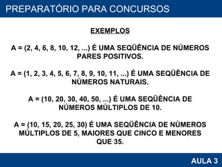PROAB 2010 AULA 3 PREPARATÓRIO PARA CONCURSOS EXEMPLOS A = (2, 4, 6, 8, 10, 12, ...) É UMA SEQÜÊNCIA DE NÚMEROS PARES POSITIVOS. A = (1, 2, 3, 4, 5, 6, 7, 8, 9, 10, 11, ...) É UMA SEQÜÊNCIA DE NÚMEROS NATURAIS. A = (10, 20, 30, 40, 50, ...) É UMA SEQÜÊNCIA DE NÚMEROS MÚLTIPLOS DE 10. A = (10, 15, 20, 25, 30) É UMA SEQÜÊNCIA DE NÚMEROS MÚLTIPLOS DE 5, MAIORES QUE CINCO E MENORES QUE 35. 