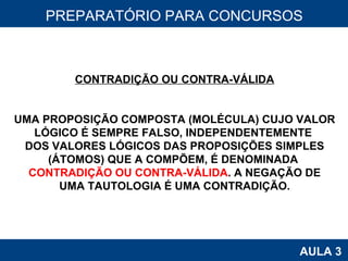 PROAB 2010 AULA 3 PREPARATÓRIO PARA CONCURSOS CONTRADIÇÃO OU CONTRA-VÁLIDA UMA PROPOSIÇÃO COMPOSTA (MOLÉCULA) CUJO VALOR LÓGICO É SEMPRE FALSO, INDEPENDENTEMENTE  DOS VALORES LÓGICOS DAS PROPOSIÇÕES SIMPLES (ÁTOMOS) QUE A COMPÕEM, É DENOMINADA  CONTRADIÇÃO OU CONTRA-VÁLIDA . A NEGAÇÃO DE UMA TAUTOLOGIA É UMA CONTRADIÇÃO. 