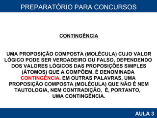 PROAB 2010 AULA 3 PREPARATÓRIO PARA CONCURSOS CONTINGÊNCIA UMA PROPOSIÇÃO COMPOSTA (MOLÉCULA) CUJO VALOR LÓGICO PODE SER VERDADEIRO OU FALSO, DEPENDENDO  DOS VALORES LÓGICOS DAS PROPOSIÇÕES SIMPLES (ÁTOMOS) QUE A COMPÕEM, É DENOMINADA  CONTINGÊNCIA . EM OUTRAS PALAVRAS, UMA  PROPOSIÇÃO COMPOSTA (MOLÉCULA) QUE NÃO É NEM TAUTOLOGIA, NEM CONTRADIÇÃO,  É, PORTANTO,  UMA CONTINGÊNCIA. 