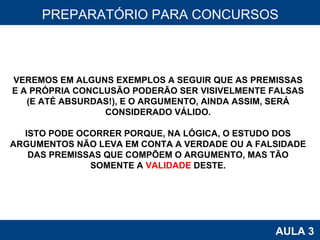 PROAB 2010 AULA 3 PREPARATÓRIO PARA CONCURSOS VEREMOS EM ALGUNS EXEMPLOS A SEGUIR QUE AS PREMISSAS E A PRÓPRIA CONCLUSÃO PODERÃO SER VISIVELMENTE FALSAS (E ATÉ ABSURDAS!), E O ARGUMENTO, AINDA ASSIM, SERÁ CONSIDERADO VÁLIDO. ISTO PODE OCORRER PORQUE, NA LÓGICA, O ESTUDO DOS ARGUMENTOS NÃO LEVA EM CONTA A VERDADE OU A FALSIDADE DAS PREMISSAS QUE COMPÕEM O ARGUMENTO, MAS TÃO SOMENTE A  VALIDADE  DESTE. 