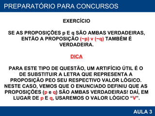 PROAB 2010 AULA 3 PREPARATÓRIO PARA CONCURSOS EXERCÍCIO SE AS PROPOSIÇÕES p E q SÃO AMBAS VERDADEIRAS, ENTÃO A PROPOSIÇÃO  (~p) v (~q)  TAMBÉM É VERDADEIRA. DICA PARA ESTE TIPO DE QUESTÃO, UM ARTIFÍCIO ÚTIL É O  DE SUBSTITUIR A LETRA QUE REPRESENTA A  PROPOSIÇÃO PEO SEU RESPECTIVO VALOR LÓGICO.  NESTE CASO, VEMOS QUE O ENUNCIADO DEFINIU QUE AS  PROPOSIÇÕES ( p  e  q ) SÃO AMBAS VERDADEIRAS! DAÍ, EM LUGAR DE  p  E  q , USAREMOS O VALOR LÓGICO “ V ”. 