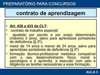contrato de aprendizagem Art. 428 a 433 da CLT :   contrato de trabalho especial; ajustado por escrito e por prazo determinado (máximo 2 anos, salvo para aprendizes portadores de deficiência (§ 3º); maior de 14 anos e menor de 24 anos, salvo para aprendizes portadores de deficiência (§ 5º) formação técnico-profissional metódica compatível com o seu desenvolvimento físico, moral e psicológico e o aprendiz, a executar com zelo e diligência as tarefas necessárias a essa formação. 