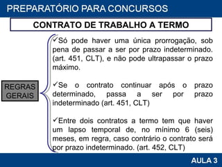CONTRATO DE TRABALHO A TERMO Só pode haver uma única prorrogação, sob pena de passar a ser por prazo indeterminado. (art. 451, CLT), e não pode ultrapassar o prazo máximo.   Se o contrato continuar após o prazo determinado, passa a ser por prazo indeterminado (art. 451, CLT)   Entre dois contratos a termo tem que haver um lapso temporal de, no mínimo 6 (seis) meses, em regra, caso contrário o contrato será por prazo indeterminado. (art. 452, CLT)  REGRAS GERAIS 