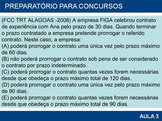 (FCC TRT ALAGOAS -2008) A empresa FIGA celebrou contrato de experiência com Ana pelo prazo de 30 dias. Quando terminar o prazo contratado a empresa pretende prorrogar o referido contrato. Neste caso, a empresa: (A) poderá prorrogar o contrato uma única vez pelo prazo máximo de 60 dias. (B) não poderá prorrogar o contrato sob pena de ser considerado o contrato por prazo indeterminado. (C) poderá prorrogar o contrato quantas vezes forem necessárias desde que obedeça o prazo máximo total de 120 dias. (D) poderá prorrogar o contrato uma única vez pelo prazo máximo de 90 dias. (E) poderá prorrogar o contrato quantas vezes forem necessárias desde que obedeça o prazo máximo total de 90 dias. 