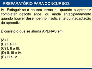 IV. Extinguir-se-á no seu termo ou quando o aprendiz completar dezoito anos, ou ainda antecipadamente quando houver desempenho insuficiente ou inadaptação do aprendiz. É correto o que se afirma APENAS em: (A) I. (B) II e III. (C) I, II e III. (D) II, III e IV. (E) III e IV. 