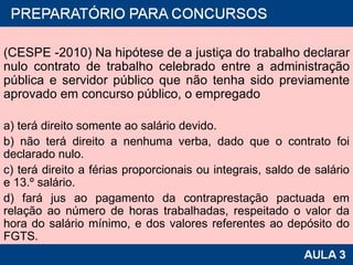 (CESPE -2010) Na hipótese de a justiça do trabalho declarar nulo contrato de trabalho celebrado entre a administração pública e servidor público que não tenha sido previamente aprovado em concurso público, o empregado a) terá direito somente ao salário devido. b) não terá direito a nenhuma verba, dado que o contrato foi declarado nulo. c) terá direito a férias proporcionais ou integrais, saldo de salário e 13.º salário. d) fará jus ao pagamento da contraprestação pactuada em relação ao número de horas trabalhadas, respeitado o valor da hora do salário mínimo, e dos valores referentes ao depósito do FGTS. 