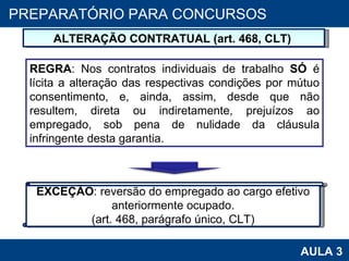 PROAB 2010 AULA 3 PREPARATÓRIO PARA CONCURSOS ALTERAÇÃO CONTRATUAL (art. 468, CLT)  REGRA : Nos contratos individuais de trabalho  SÓ  é lícita a alteração das respectivas condições por mútuo consentimento, e, ainda, assim, desde que não resultem, direta ou indiretamente, prejuízos ao empregado, sob pena de nulidade da cláusula infringente desta garantia. EXCEÇÃO : reversão do empregado ao cargo efetivo anteriormente ocupado. (art. 468, parágrafo único, CLT) 