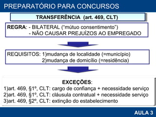 PROAB 2010 AULA 3 PREPARATÓRIO PARA CONCURSOS TRANSFERÊNCIA  (art. 469, CLT)  EXCEÇÕES :  1)art. 469,  §1º, CLT: cargo de confiança + necessidade serviço 2)art. 469, §1º, CLT: cláusula contratual + necessidade serviço 3)art. 469, §2º, CLT: extinção do estabelecimento REQUISITOS: 1)mudança de localidade (=município) 2)mudança de domicílio (=residência) REGRA : - BILATERAL (“mútuo consentimento”) - NÃO CAUSAR PREJUÍZOS AO EMPREGADO 