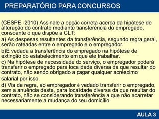(CESPE -2010) Assinale a opção correta acerca da hipótese de alteração do contrato mediante transferência do empregado, consoante o que dispõe a CLT: a) As despesas resultantes da transferência, segundo regra geral, serão rateadas entre o empregado e o empregador. b)É vedada a transferência do empregado na hipótese de extinção do estabelecimento em que ele trabalhar. c) Na hipótese de necessidade do serviço, o empregador poderá transferir o empregado para localidade diversa da que resultar do contrato, não sendo obrigado a pagar qualquer acréscimo salarial por isso. d) Via de regra, ao empregador é vedado transferir o empregado, sem a anuência deste, para localidade diversa da que resultar do contrato, não se considerando transferência a que não acarretar necessariamente a mudança do seu domicílio. 