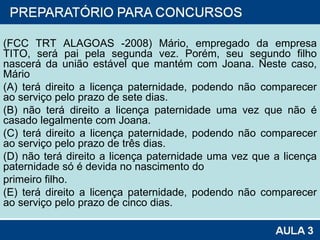 (FCC TRT ALAGOAS -2008) Mário, empregado da empresa TITO, será pai pela segunda vez. Porém, seu segundo filho nascerá da união estável que mantém com Joana. Neste caso, Mário (A) terá direito a licença paternidade, podendo não comparecer ao serviço pelo prazo de sete dias. (B) não terá direito a licença paternidade uma vez que não é casado legalmente com Joana. (C) terá direito a licença paternidade, podendo não comparecer ao serviço pelo prazo de três dias. (D) não terá direito a licença paternidade uma vez que a licença paternidade só é devida no nascimento do primeiro filho. (E) terá direito a licença paternidade, podendo não comparecer ao serviço pelo prazo de cinco dias. 