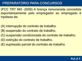 (FCC TRT MG -2009) A licença remunerada concedida espontaneamente pelo empregador ao empregado é hipótese de: (A) interrupção do contrato de trabalho. (B) suspensão do contrato de trabalho. (C) suspensão condicionada do contrato de trabalho. (D) extinção do contrato de trabalho. (E) supressão parcial do contrato de trabalho. 