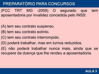 (FCC TRT MG -2009) O segurado que tem aposentadoria por invalidez concedida pelo INSS: (A) tem seu contrato suspenso. (B) tem seu contrato extinto. (C) tem seu contrato interrompido. (D) poderá trabalhar, mas em turnos reduzidos. (E) não poderá trabalhar nunca mais, ainda que se recupere da doença que lhe rendeu a aposentadoria. 