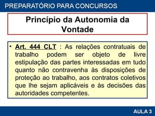 Princípio da Autonomia da Vontade Art. 444 CLT  : As relações contratuais de trabalho podem ser objeto de livre estipulação das partes interessadas em tudo quanto não contravenha às disposições de proteção ao trabalho, aos contratos coletivos que lhe sejam aplicáveis e às decisões das autoridades competentes. 