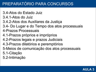 PROAB 2010 AULA 3 PREPARATÓRIO PARA CONCURSOS 3.4-Atos do Estado Juiz 3.4.1-Atos do Juiz 3.4.2-Atos dos Auxiliares da Justiça 3.4- Do Lugar e do Tempo dos atos processuais 4-Prazos Processuais 4.1-Prazos próprios e impróprios 4.2-Prazos legais e prazos Judiciais 4.3-Prazos dilatórios e peremptórios 5-Meios de comunicação dos atos processuais 5.1-Citação 5.2-Intimação 