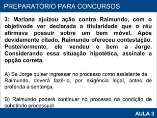PROAB 2010 AULA 3 PREPARATÓRIO PARA CONCURSOS 3: Mariana ajuizou ação contra Raimundo, com o objetivode ver declarada a titularidade que o réu afirmava possuir sobre um bem móvel. Após devidamente citado, Raimundo ofereceu contestação. Posteriormente, ele vendeu o bem a Jorge. Considerando essa situação hipotética, assinale a opção correta. A) Se Jorge quiser ingressar no processo como assistente de Raimundo, deverá fazê-lo, por exigência legal, antes de proferida a sentença. B) Raimundo poderá continuar no processo na condição de substituto processual. 