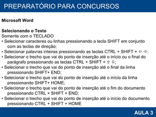 PROAB 2010 AULA 3 PREPARATÓRIO PARA CONCURSOS Microsoft Word Selecionando o Texto Somente com o TECLADO •  Selecionar caracteres ou linhas pressionando a tecla SHIFT em conjunto com as teclas de direção; •  Selecionar palavras inteiras pressionando as teclas CTRL + SHIFT +      ; •  Selecionar o trecho que vai do ponto de inserção até o início ou o final do parágrafo pressionando as teclas CTRL + SHIFT +      ; •  Selecionar o trecho que vai do ponto de inserção até o final da linha pressionando SHIFT+ END; •  Selecionar o trecho que vai do ponto de inserção até o início da linha pressionando SHIFT+ HOME; •  Selecionar o trecho que vai do ponto de inserção até o fim do documento pressionando CTRL + SHIFT + END; •  Selecionar o trecho que vai do ponto de inserção até o início do documento pressionando CTRL + SHIFT + HOME  