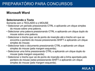PROAB 2010 AULA 3 PREPARATÓRIO PARA CONCURSOS Microsoft Word Selecionando o Texto Somente com o TECLADO e o MOUSE •  Selecionar um período pressionando CTRL e aplicando um clique simples do mouse sobre uma palavra. •  Selecionar uma palavra pressionando CTRL e aplicando um clique duplo do mouse sobre uma palavra. •  Selecionar o trecho que vai do ponto de inserção até o trecho em que se encontra o ponteiro do mouse pressionando SHIFT e aplicando um clique simples do mouse; •  Selecionar todo o documento pressionando CTRL e aplicando um clique simples do mouse (pela margem esquerda); •  Selecionar uma linha pressionando CTRL e aplicando um clique duplo do mouse (pela margem esquerda); •  Selecionar o trecho que vai do ponto de inserção até a linha apontada pelo ponteiro do mouse (seta) pressionando SHIFT e aplicando um clique simples do mouse (pela margem esquerda). 