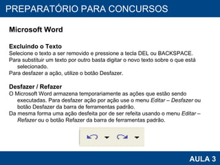PROAB 2010 AULA 3 PREPARATÓRIO PARA CONCURSOS Microsoft Word Excluindo o Texto Selecione o texto a ser removido e pressione a tecla DEL ou BACKSPACE.  Para substituir um texto por outro basta digitar o novo texto sobre o que está selecionado. Para desfazer a ação, utilize o botão Desfazer. Desfazer / Refazer O Microsoft Word armazena temporariamente as ações que estão sendo executadas. Para desfazer ação por ação use o menu  Editar – Desfazer  ou botão Desfazer da barra de ferramentas padrão. Da mesma forma uma ação desfeita por de ser refeita usando o menu  Editar – Refazer  ou o botão Refazer da barra de ferramentas padrão. 