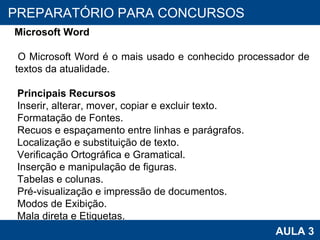 PROAB 2010 AULA 3 PREPARATÓRIO PARA CONCURSOS Microsoft Word O Microsoft Word é o mais usado e conhecido processador de textos da atualidade.  Principais Recursos Inserir, alterar, mover, copiar e excluir texto.  Formatação de Fontes. Recuos e espaçamento entre linhas e parágrafos. Localização e substituição de texto.  Verificação Ortográfica e Gramatical. Inserção e manipulação de figuras. Tabelas e colunas. Pré-visualização e impressão de documentos. Modos de Exibição. Mala direta e Etiquetas. 