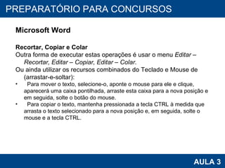 PROAB 2010 AULA 3 PREPARATÓRIO PARA CONCURSOS Microsoft Word Recortar, Copiar e Colar Outra forma de executar estas operações é usar o menu  Editar – Recortar, Editar – Copiar, Editar – Colar. Ou ainda utilizar os recursos combinados do Teclado e Mouse de (arrastar-e-soltar): Para mover o texto, selecione-o, aponte o mouse para ele e clique, aparecerá uma caixa pontilhada, arraste esta caixa para a nova posição e em seguida, solte o botão do mouse. Para copiar o texto, mantenha pressionada a tecla CTRL à medida que arrasta o texto selecionado para a nova posição e, em seguida, solte o mouse e a tecla CTRL. 