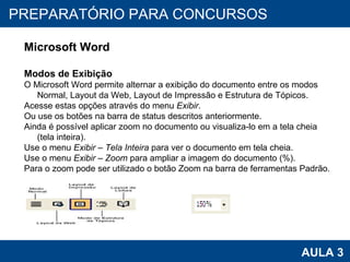 PROAB 2010 AULA 3 PREPARATÓRIO PARA CONCURSOS Microsoft Word Modos de Exibição O Microsoft Word permite alternar a exibição do documento entre os modos Normal, Layout da Web, Layout de Impressão e Estrutura de Tópicos.  Acesse estas opções através do menu  Exibir . Ou use os botões na barra de status descritos anteriormente. Ainda é possível aplicar zoom no documento ou visualiza-lo em a tela cheia (tela inteira). Use o menu  Exibir – Tela Inteira  para ver o documento em tela cheia. Use o menu  Exibir – Zoom  para ampliar a imagem do documento (%). Para o zoom pode ser utilizado o botão Zoom na barra de ferramentas Padrão. 