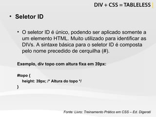 Seletor ID O seletor ID é único, podendo ser aplicado somente a um elemento HTML. Muito utilizado para identificar as DIVs. A sintaxe básica para o seletor ID é composta pelo nome precedido de cerquilha (#). Exemplo, div topo com altura fixa em 39px: #topo {  height: 39px;  /* Altura do topo */ } Fonte: Livro: Treinamento Prático em CSS – Ed. Digerati 