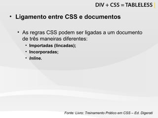 Ligamento entre CSS e documentos As regras CSS podem ser ligadas a um documento de três maneiras diferentes: Importadas (lincadas); Incorporadas; Inline. Fonte: Livro: Treinamento Prático em CSS – Ed. Digerati 