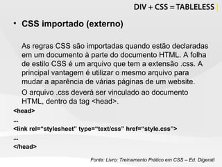 CSS importado (externo) As regras CSS são importadas quando estão declaradas em um documento à parte do documento HTML. A folha de estilo CSS é um arquivo que tem a extensão .css. A principal vantagem é utilizar o mesmo arquivo para mudar a aparência de várias páginas de um website. O arquivo .css deverá ser vinculado ao documento HTML, dentro da tag <head>. <head> ... <link rel=“stylesheet” type=“text/css” href=“style.css”> ... </head> Fonte: Livro: Treinamento Prático em CSS – Ed. Digerati 