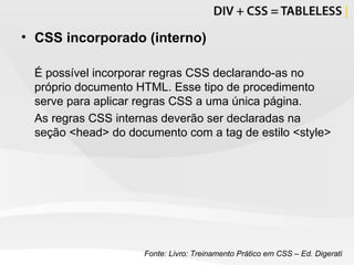CSS incorporado (interno) É possível incorporar regras CSS declarando-as no próprio documento HTML. Esse tipo de procedimento serve para aplicar regras CSS a uma única página. As regras CSS internas deverão ser declaradas na seção <head> do documento com a tag de estilo <style> Fonte: Livro: Treinamento Prático em CSS – Ed. Digerati 